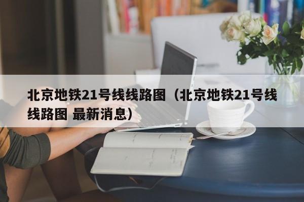 北京地铁21号线线路图（北京地铁21号线线路图 最新消息）