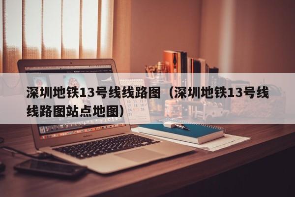 深圳地铁13号线线路图（深圳地铁13号线线路图站点地图）