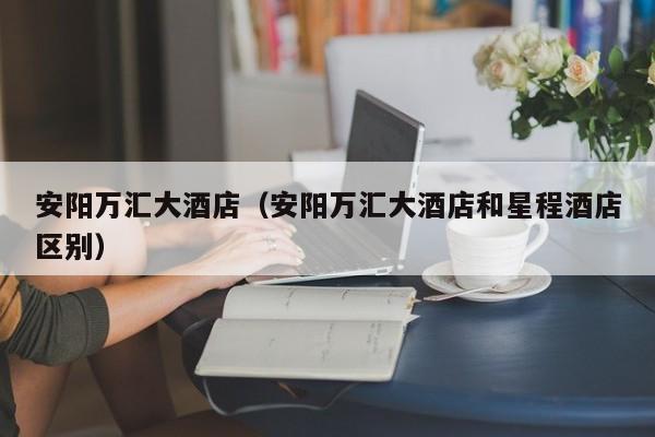 安阳万汇大酒店（安阳万汇大酒店和星程酒店区别）