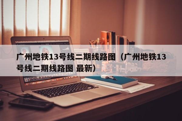 广州地铁13号线二期线路图（广州地铁13号线二期线路图 最新）