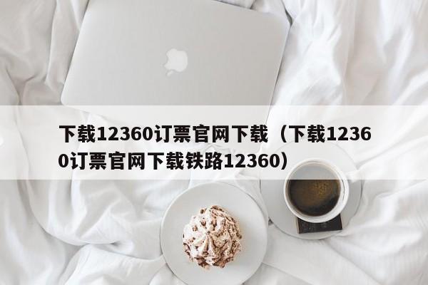下载12360订票官网下载（下载12360订票官网下载铁路12360）