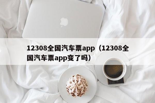 12308全国汽车票app（12308全国汽车票app变了吗）