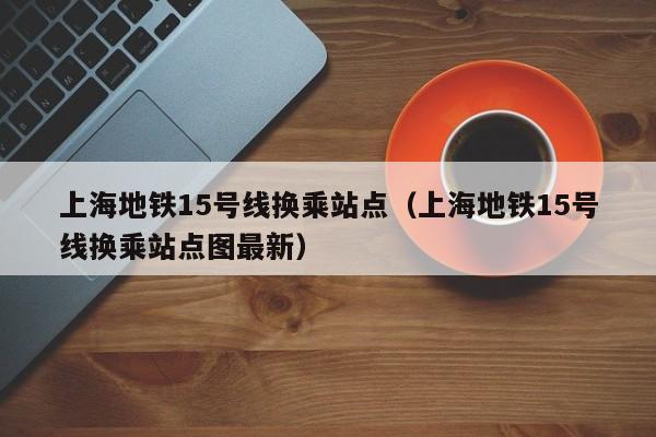 上海地铁15号线换乘站点（上海地铁15号线换乘站点图最新）