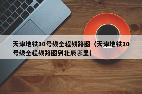 天津地铁10号线全程线路图（天津地铁10号线全程线路图到北辰哪里）