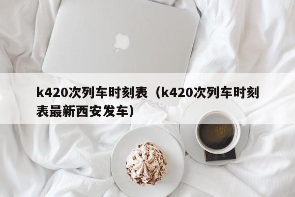k420次列车时刻表（k420次列车时刻表最新西安发车）