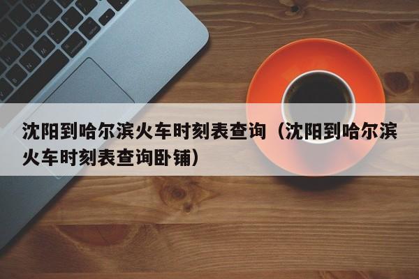 沈阳到哈尔滨火车时刻表查询（沈阳到哈尔滨火车时刻表查询卧铺）