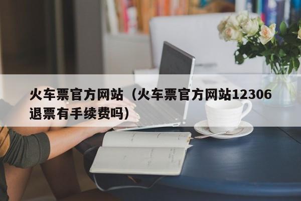 火车票官方网站（火车票官方网站12306退票有手续费吗）