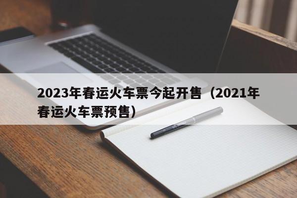 2023年春运火车票今起开售（2021年春运火车票预售）