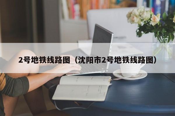 2号地铁线路图（沈阳市2号地铁线路图）