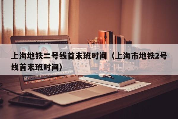 上海地铁二号线首末班时间（上海市地铁2号线首末班时间）