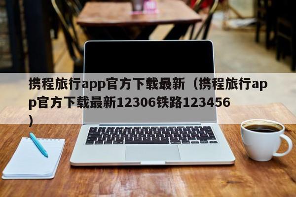 携程旅行app官方下载最新（携程旅行app官方下载最新12306铁路123456）