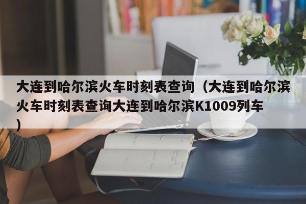 大连到哈尔滨火车时刻表查询（大连到哈尔滨火车时刻表查询大连到哈尔滨K1009列车）