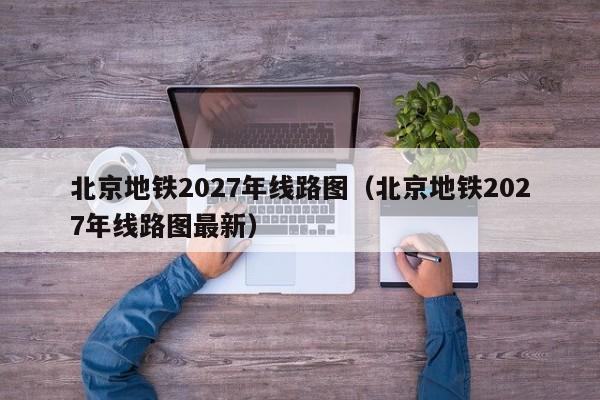 北京地铁2027年线路图（北京地铁2027年线路图最新）