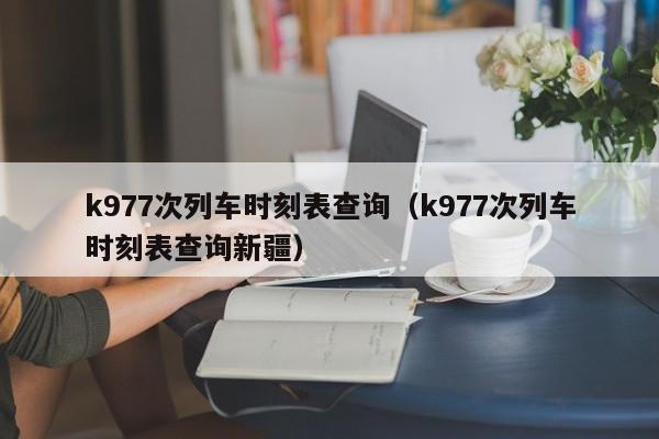k977次列车时刻表查询（k977次列车时刻表查询新疆）