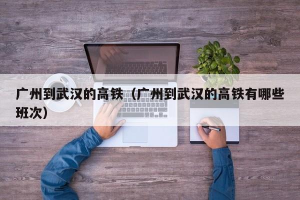广州到武汉的高铁（广州到武汉的高铁有哪些班次）