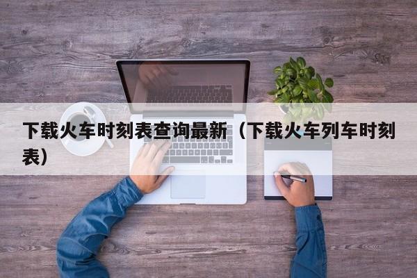 下载火车时刻表查询最新（下载火车列车时刻表）  第1张