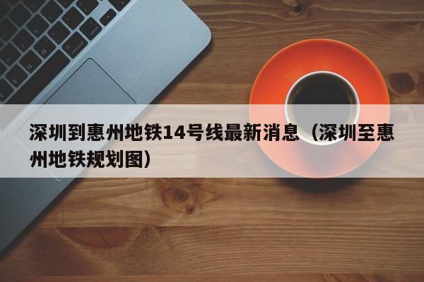 深圳到惠州地铁14号线最新消息（深圳至惠州地铁规划图）
