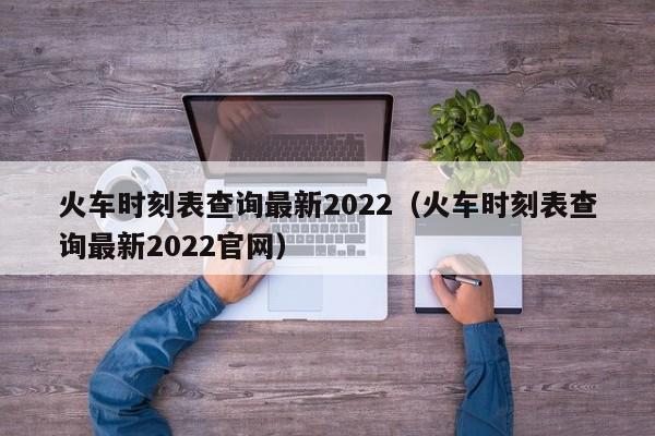 火车时刻表查询最新2022（火车时刻表查询最新2022官网）