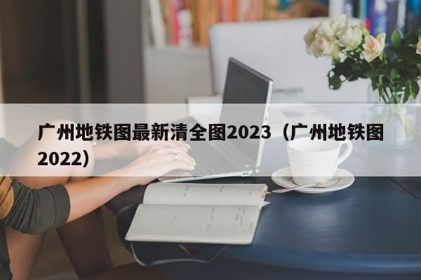 广州地铁图最新清全图2023（广州地铁图2022）