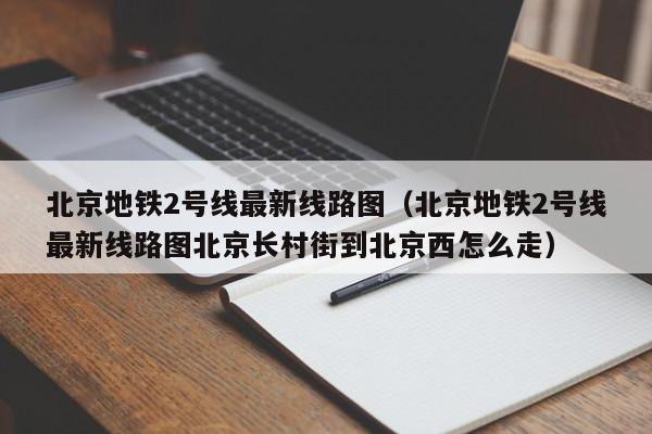 北京地铁2号线最新线路图（北京地铁2号线最新线路图北京长村街到北京西怎么走）