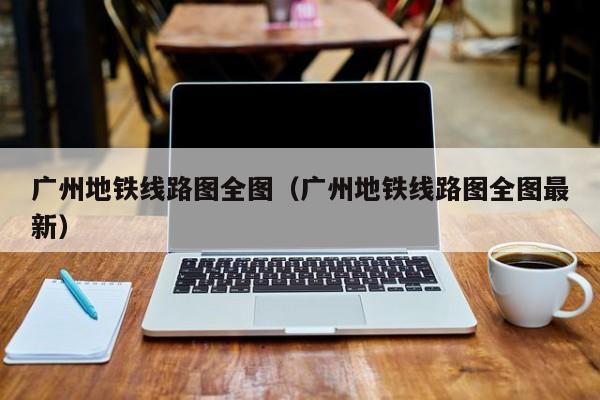 广州地铁线路图全图（广州地铁线路图全图最新）