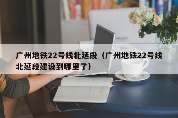 广州地铁22号线北延段（广州地铁22号线北延段建设到哪里了）