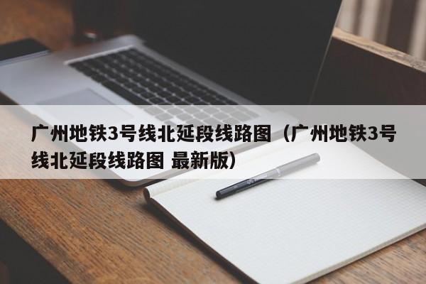 广州地铁3号线北延段线路图（广州地铁3号线北延段线路图 最新版）