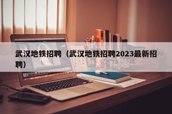 武汉地铁招聘（武汉地铁招聘2023最新招聘）