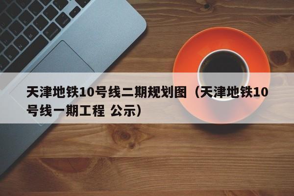天津地铁10号线二期规划图（天津地铁10号线一期工程 公示）