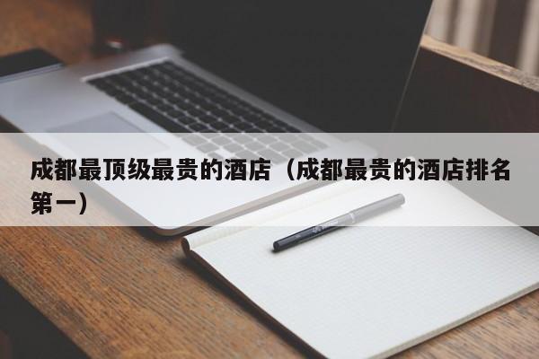 成都最顶级最贵的酒店（成都最贵的酒店排名第一）