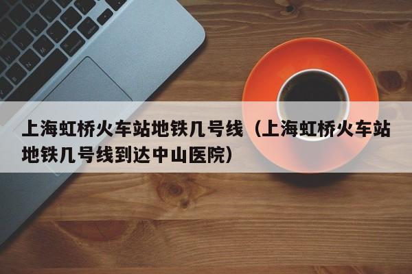 上海虹桥火车站地铁几号线（上海虹桥火车站地铁几号线到达中山医院）