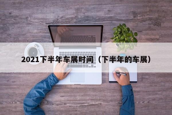 2021下半年车展时间（下半年的车展）
