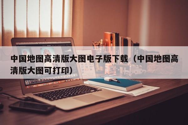 中国地图高清版大图电子版下载（中国地图高清版大图可打印）