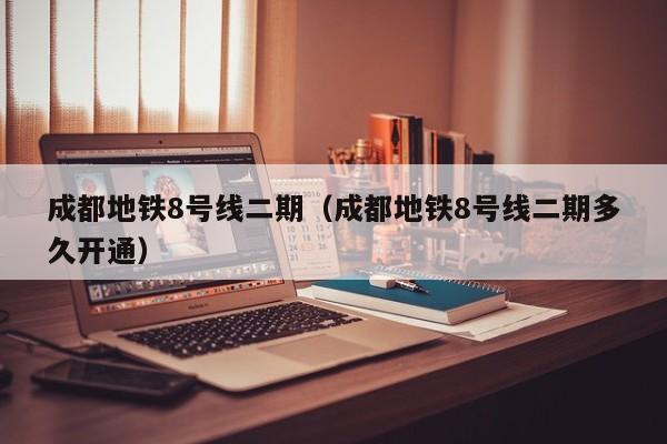 成都地铁8号线二期（成都地铁8号线二期多久开通）