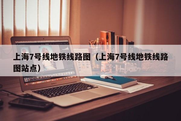 上海7号线地铁线路图（上海7号线地铁线路图站点）