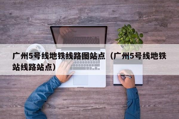 广州5号线地铁线路图站点（广州5号线地铁站线路站点）