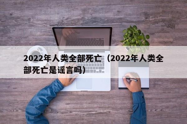 2022年人类全部死亡（2022年人类全部死亡是谣言吗）