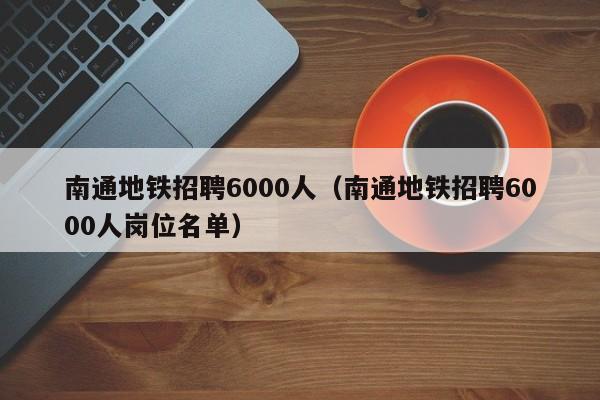 南通地铁招聘6000人（南通地铁招聘6000人岗位名单）