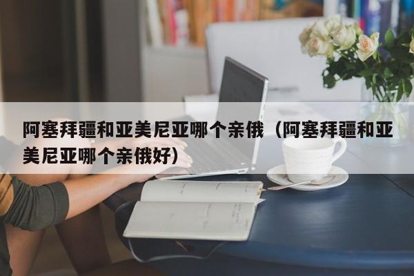 阿塞拜疆和亚美尼亚哪个亲俄（阿塞拜疆和亚美尼亚哪个亲俄好）