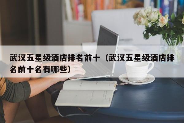 武汉五星级酒店排名前十（武汉五星级酒店排名前十名有哪些）