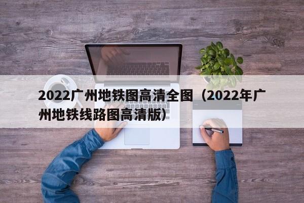 2022广州地铁图高清全图（2022年广州地铁线路图高清版）