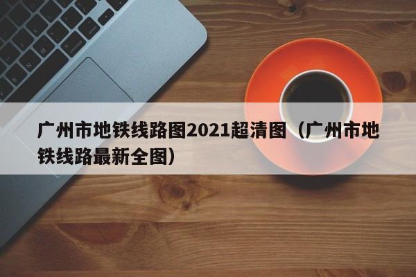 广州市地铁线路图2021超清图（广州市地铁线路最新全图）