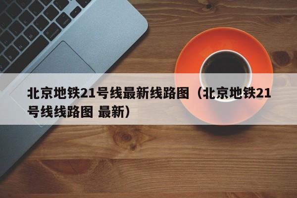 北京地铁21号线最新线路图（北京地铁21号线线路图 最新）