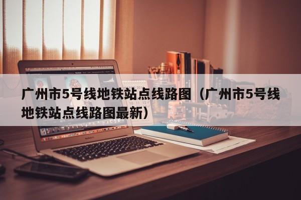 广州市5号线地铁站点线路图（广州市5号线地铁站点线路图最新）