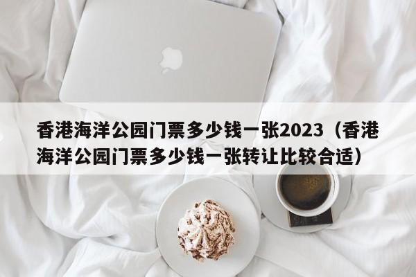 香港海洋公园门票多少钱一张2023（香港海洋公园门票多少钱一张转让比较合适）