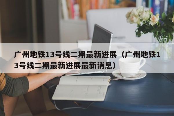 广州地铁13号线二期最新进展（广州地铁13号线二期最新进展最新消息）