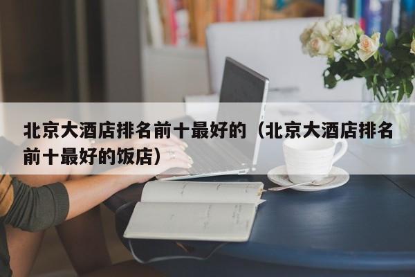 北京大酒店排名前十最好的（北京大酒店排名前十最好的饭店）