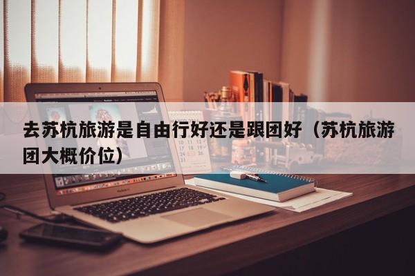 去苏杭旅游是自由行好还是跟团好（苏杭旅游团大概价位）