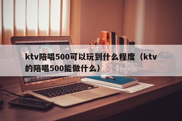 ktv陪唱500可以玩到什么程度（ktv的陪唱500能做什么）