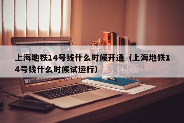 上海地铁14号线什么时候开通（上海地铁14号线什么时候试运行）